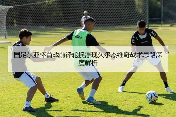 国足东亚杯首战前锋轮换浮现久尔杰维奇战术思路深度解析
