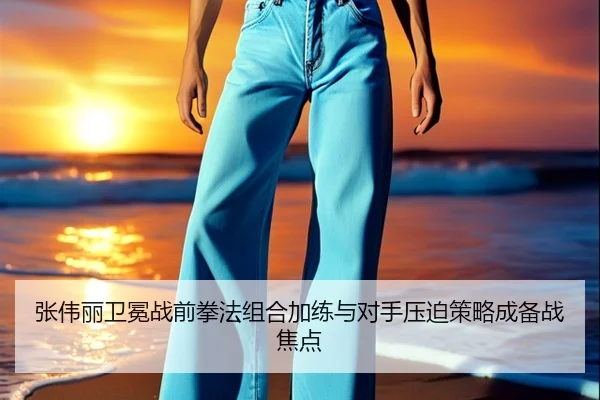 张伟丽卫冕战前拳法组合加练与对手压迫策略成备战焦点