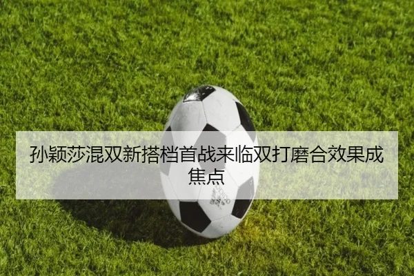 孙颖莎混双新搭档首战来临双打磨合效果成焦点