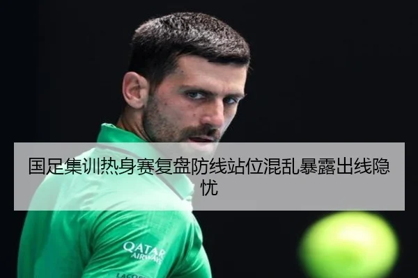 国足集训热身赛复盘防线站位混乱暴露出线隐忧